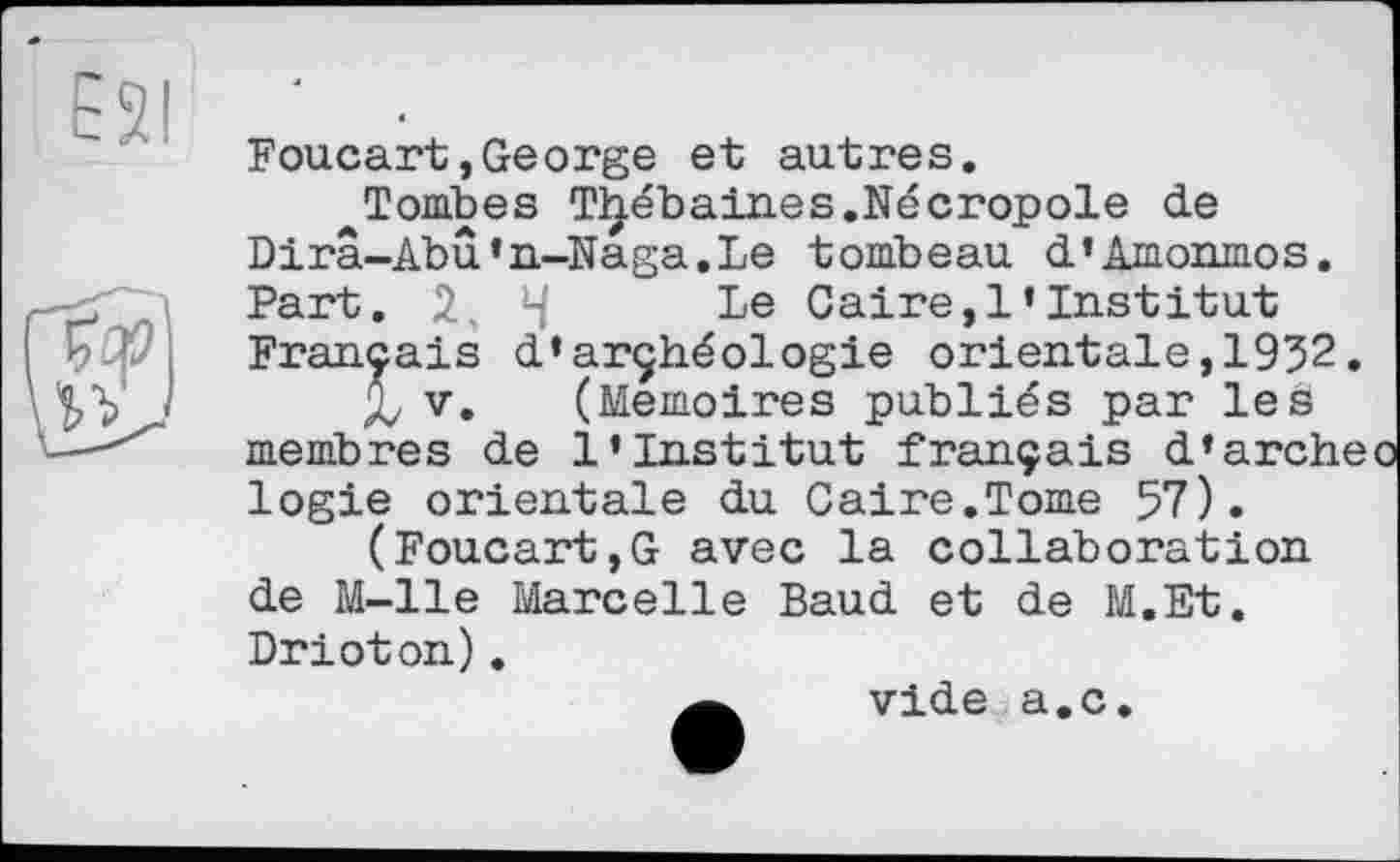 ﻿Foucart,George et autres.
^Tombes Tljébaines.Nécropole de Dirâ-Abû’n-Naga.Le tombeau d’Amonmos. Part. 2, 4 Le Caire,l’institut
Français d*archéologie orientale,1932 X v» (Mémoires publiés par les
membres de l’institut français d’arc] logie orientale du Caire.Tome 57).
(Foucart,G avec la collaboration de M-lle Marcelle Baud et de M.Et. Drioton).
vide a.c